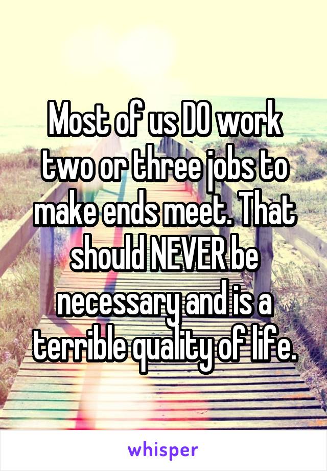 Most of us DO work two or three jobs to make ends meet. That should NEVER be necessary and is a terrible quality of life.