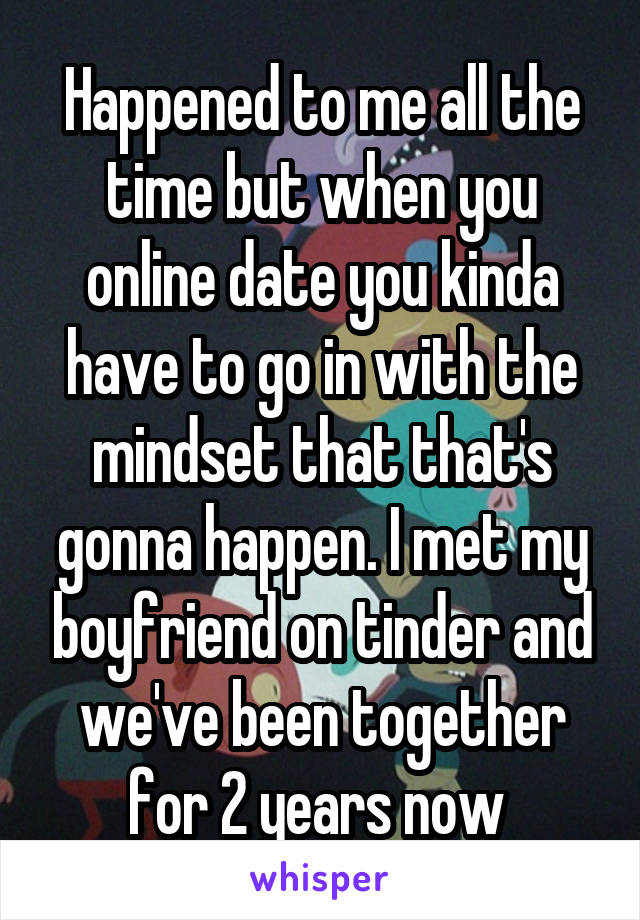 Happened to me all the time but when you online date you kinda have to go in with the mindset that that's gonna happen. I met my boyfriend on tinder and we've been together for 2 years now 