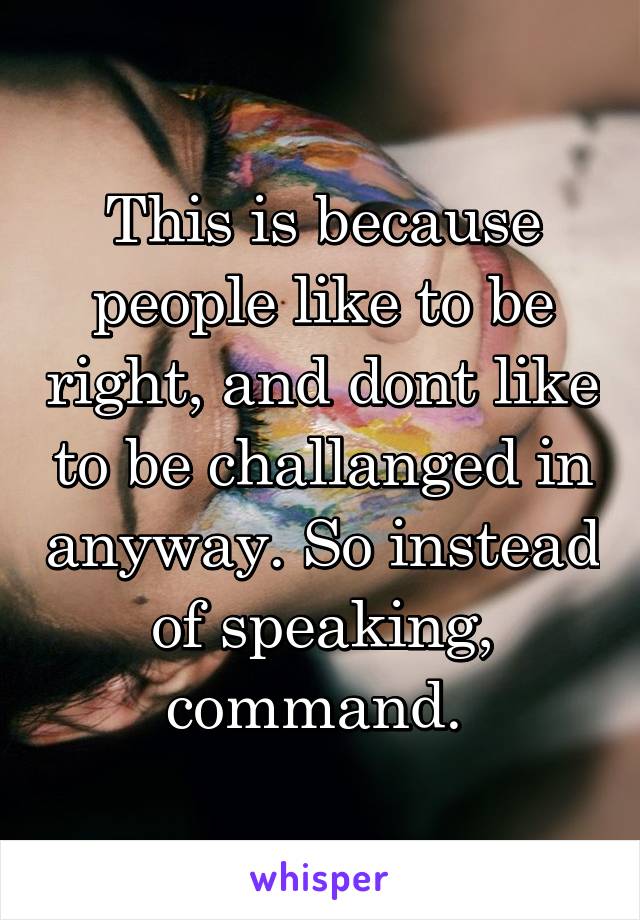 This is because people like to be right, and dont like to be challanged in anyway. So instead of speaking, command. 