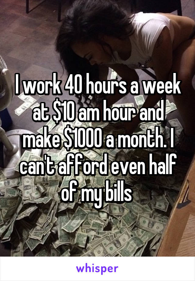 I work 40 hours a week at $10 am hour and make $1000 a month. I can't afford even half of my bills 