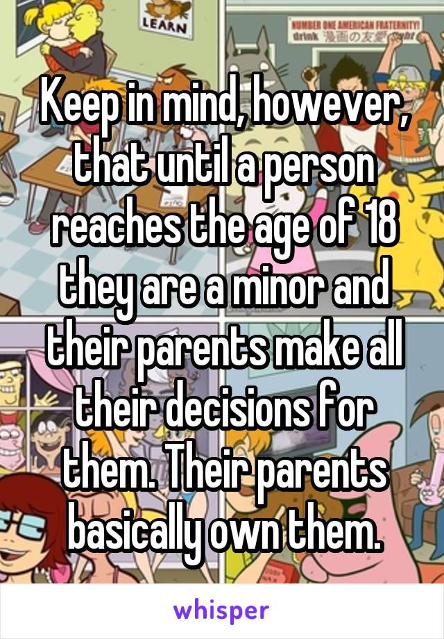 Keep in mind, however, that until a person reaches the age of 18 they are a minor and their parents make all their decisions for them. Their parents basically own them.