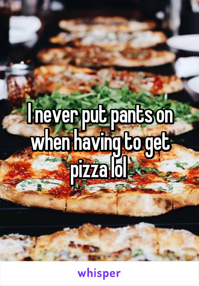 I never put pants on when having to get pizza lol 