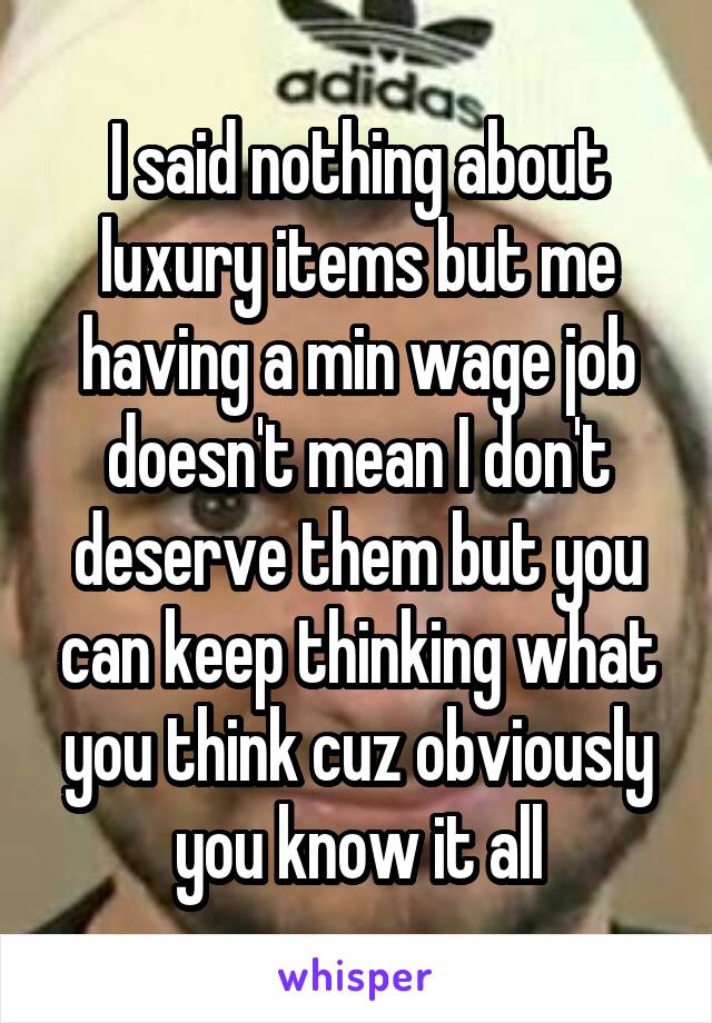 I said nothing about luxury items but me having a min wage job doesn't mean I don't deserve them but you can keep thinking what you think cuz obviously you know it all