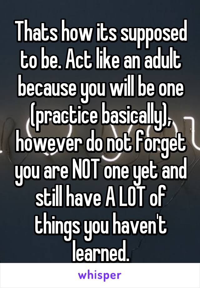 Thats how its supposed to be. Act like an adult because you will be one (practice basically), however do not forget you are NOT one yet and still have A LOT of things you haven't learned.