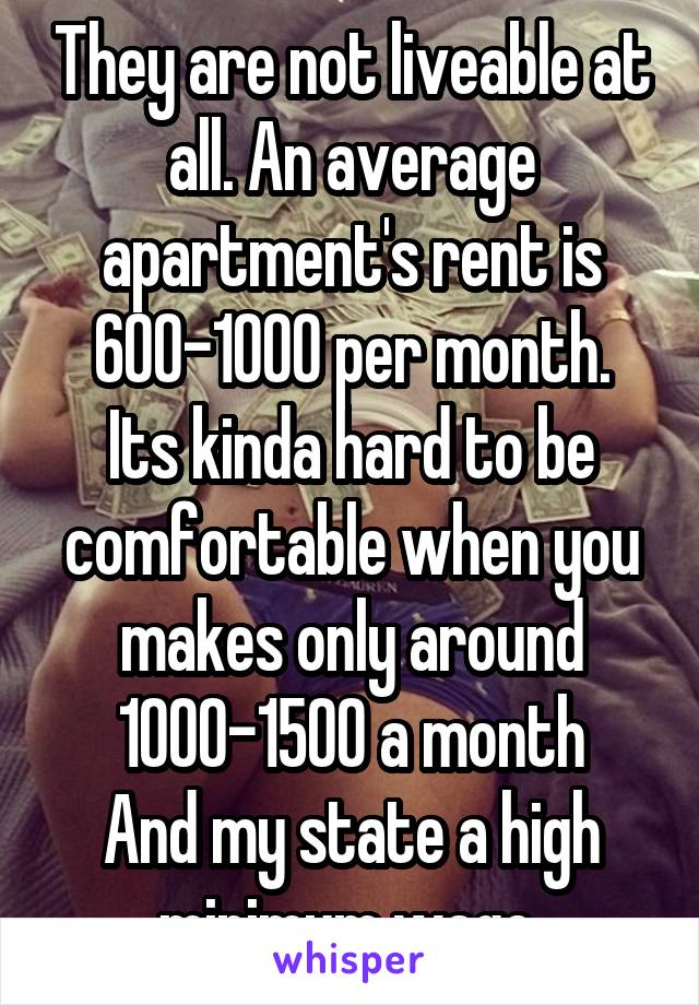 They are not liveable at all. An average apartment's rent is 600-1000 per month.
Its kinda hard to be comfortable when you makes only around 1000-1500 a month
And my state a high minimum wage 