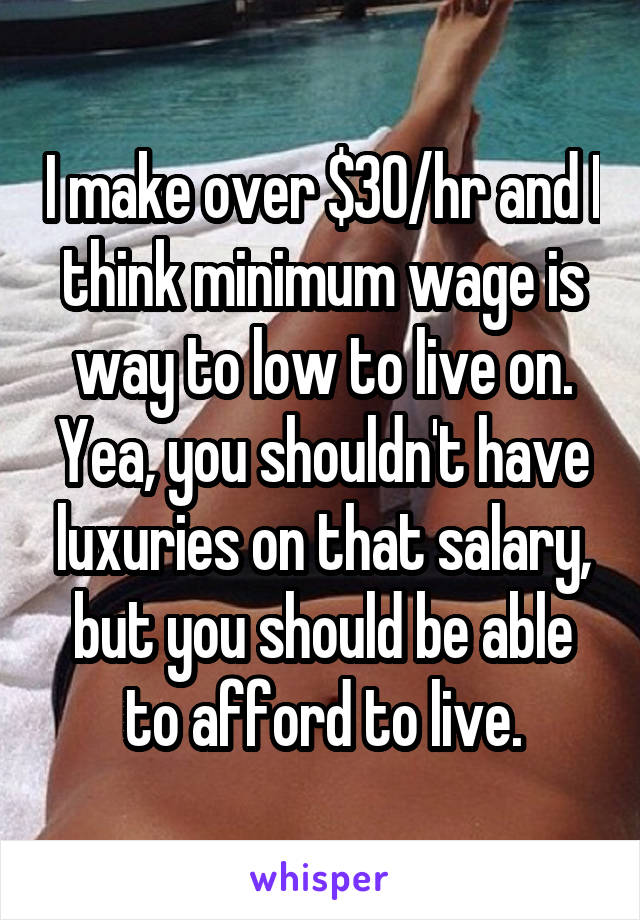 I make over $30/hr and I think minimum wage is way to low to live on. Yea, you shouldn't have luxuries on that salary, but you should be able to afford to live.