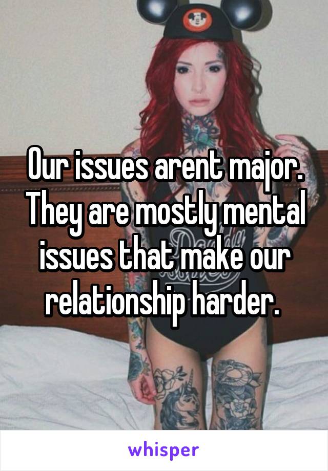 Our issues arent major. They are mostly mental issues that make our relationship harder. 