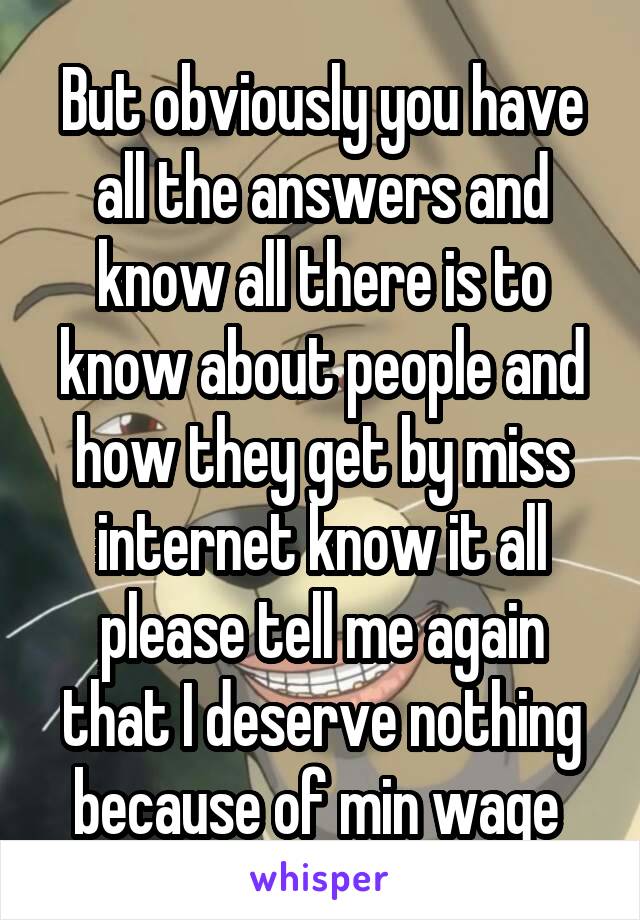 But obviously you have all the answers and know all there is to know about people and how they get by miss internet know it all please tell me again that I deserve nothing because of min wage 