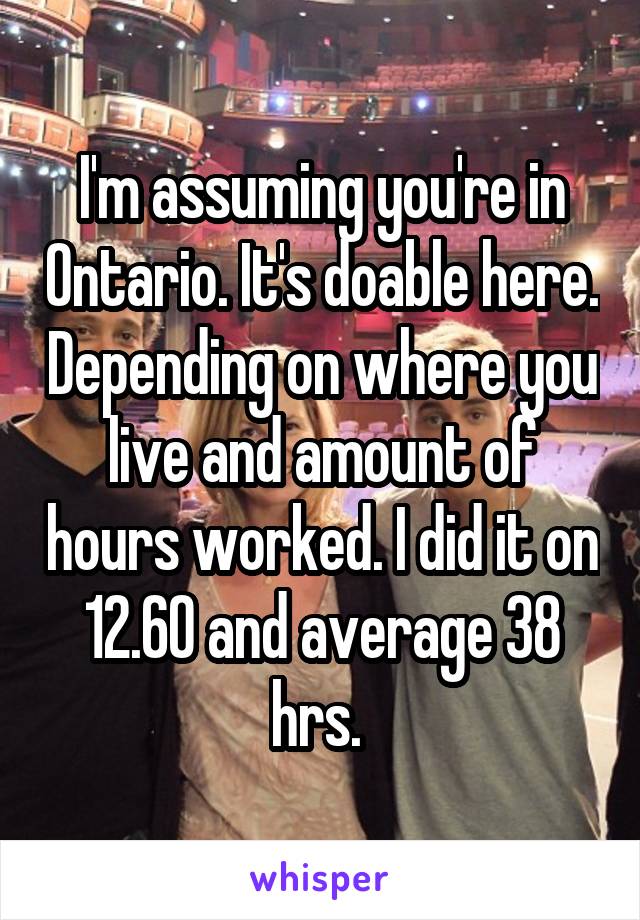 I'm assuming you're in Ontario. It's doable here. Depending on where you live and amount of hours worked. I did it on 12.60 and average 38 hrs. 
