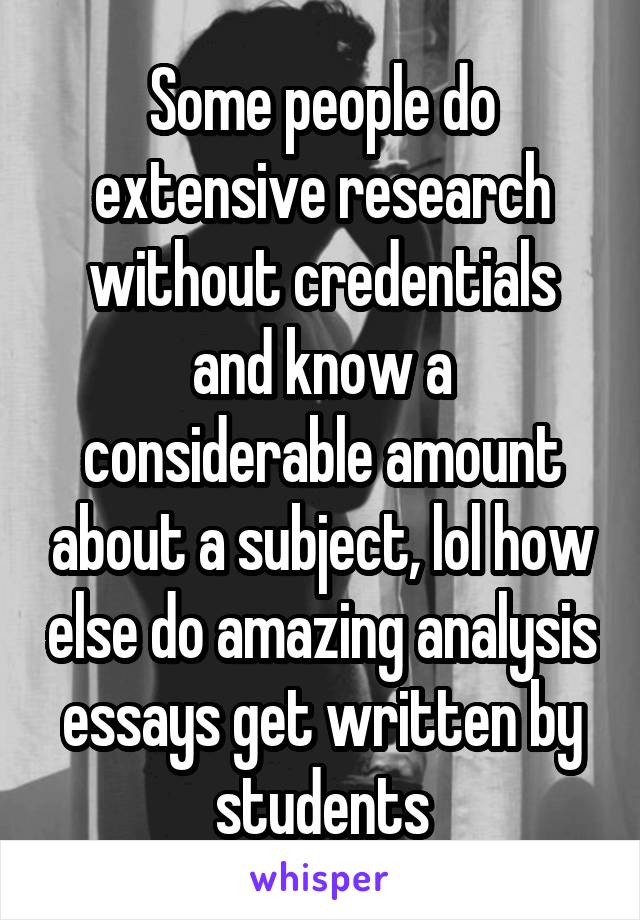 Some people do extensive research without credentials and know a considerable amount about a subject, lol how else do amazing analysis essays get written by students
