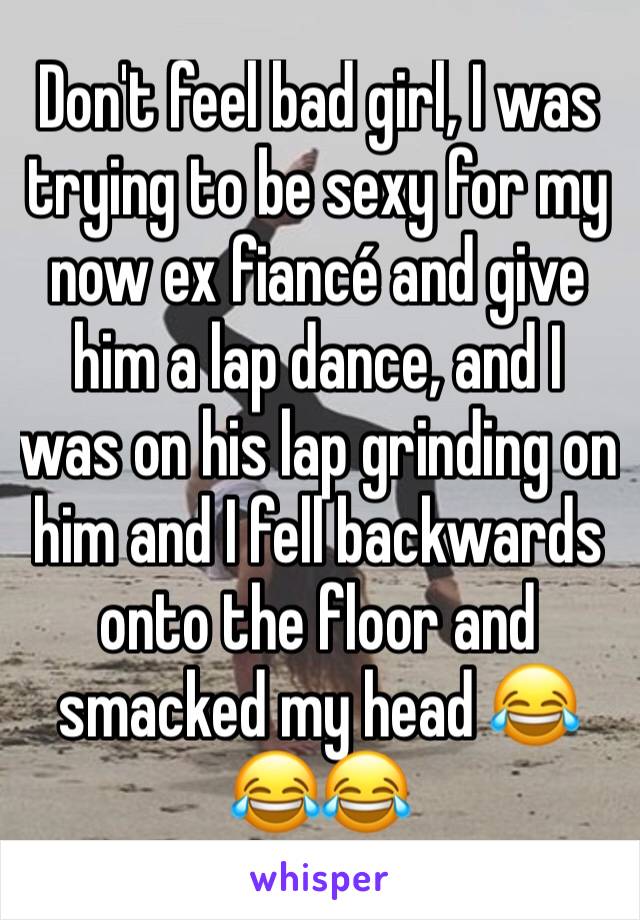 Don't feel bad girl, I was trying to be sexy for my now ex fiancé and give him a lap dance, and I was on his lap grinding on him and I fell backwards onto the floor and smacked my head 😂😂😂