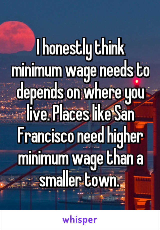 I honestly think minimum wage needs to depends on where you live. Places like San Francisco need higher minimum wage than a smaller town. 