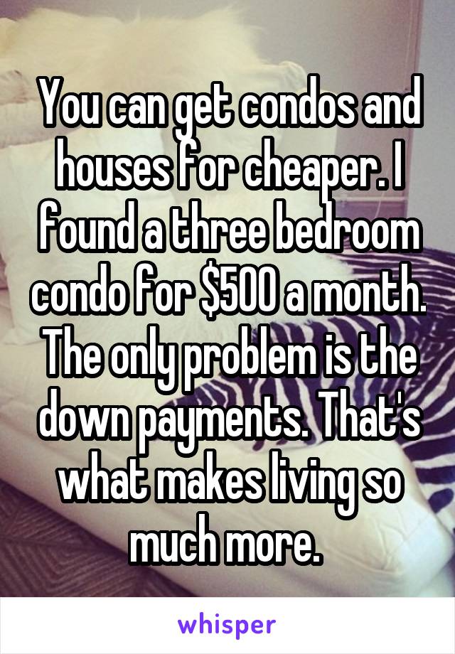 You can get condos and houses for cheaper. I found a three bedroom condo for $500 a month. The only problem is the down payments. That's what makes living so much more. 