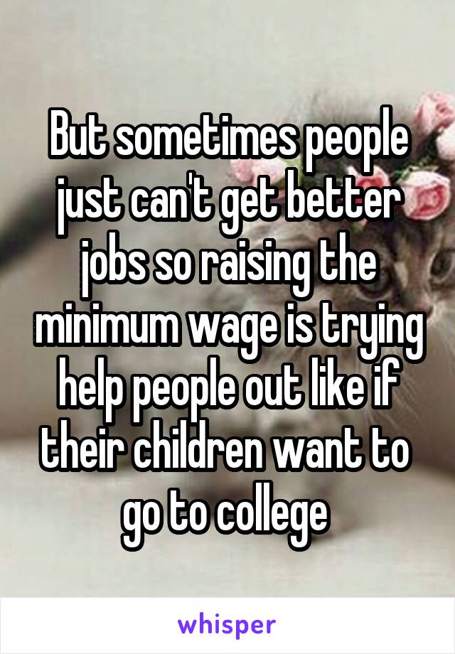 But sometimes people just can't get better jobs so raising the minimum wage is trying help people out like if their children want to 
go to college 