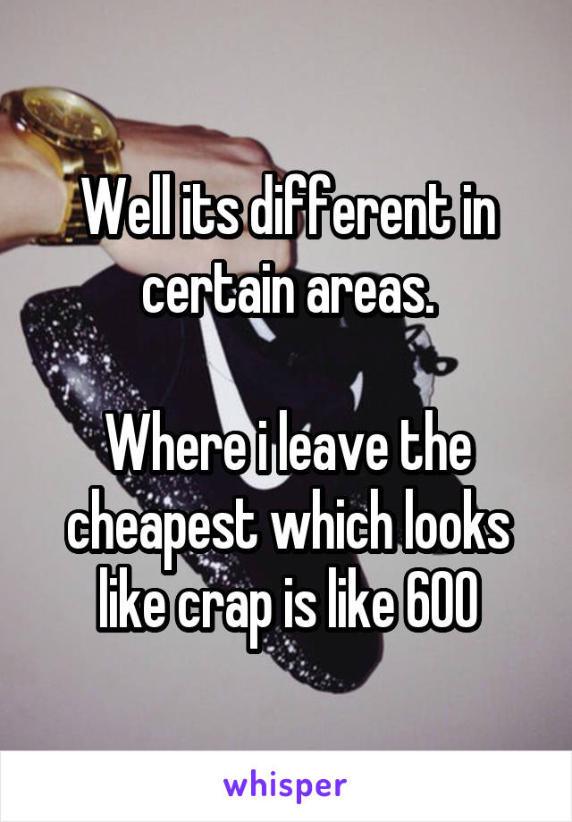 Well its different in certain areas.

Where i leave the cheapest which looks like crap is like 600