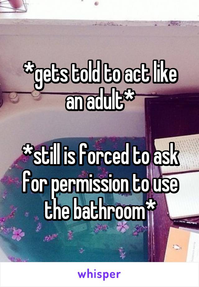 *gets told to act like an adult*

*still is forced to ask for permission to use the bathroom*
