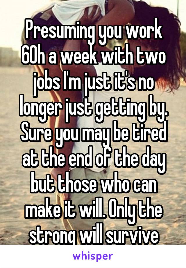 Presuming you work 60h a week with two jobs I'm just it's no longer just getting by. Sure you may be tired at the end of the day but those who can make it will. Only the strong will survive