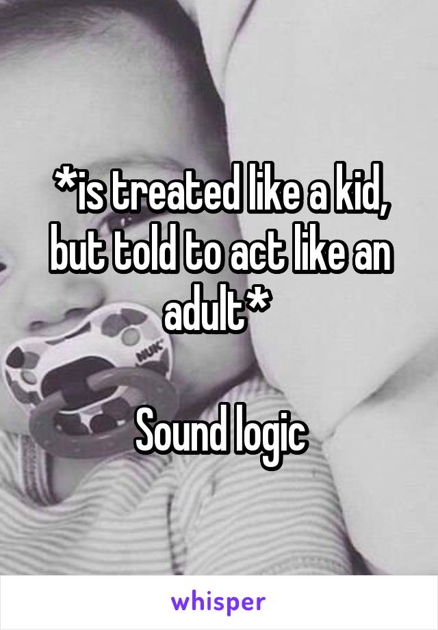 *is treated like a kid, but told to act like an adult* 

Sound logic