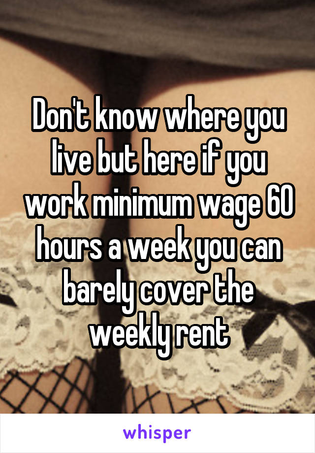 Don't know where you live but here if you work minimum wage 60 hours a week you can barely cover the weekly rent