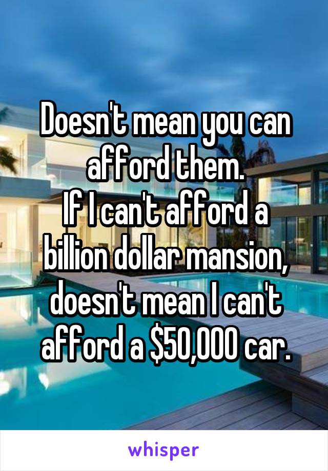 Doesn't mean you can afford them.
If I can't afford a billion dollar mansion, doesn't mean I can't afford a $50,000 car.