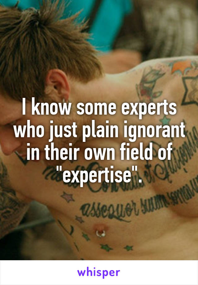 I know some experts who just plain ignorant in their own field of "expertise".