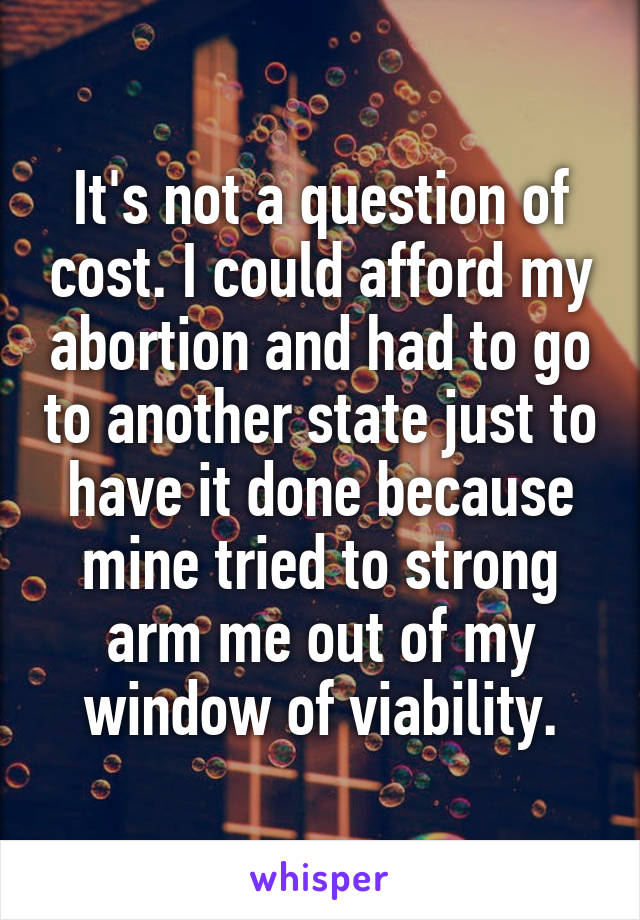 It's not a question of cost. I could afford my abortion and had to go to another state just to have it done because mine tried to strong arm me out of my window of viability.