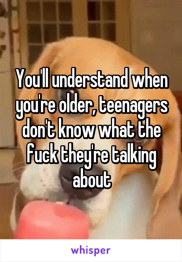 You'll understand when you're older, teenagers don't know what the fuck they're talking about