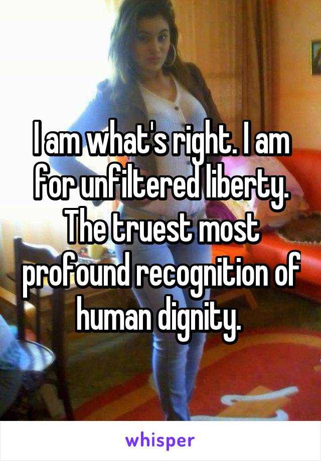 I am what's right. I am for unfiltered liberty. The truest most profound recognition of human dignity. 