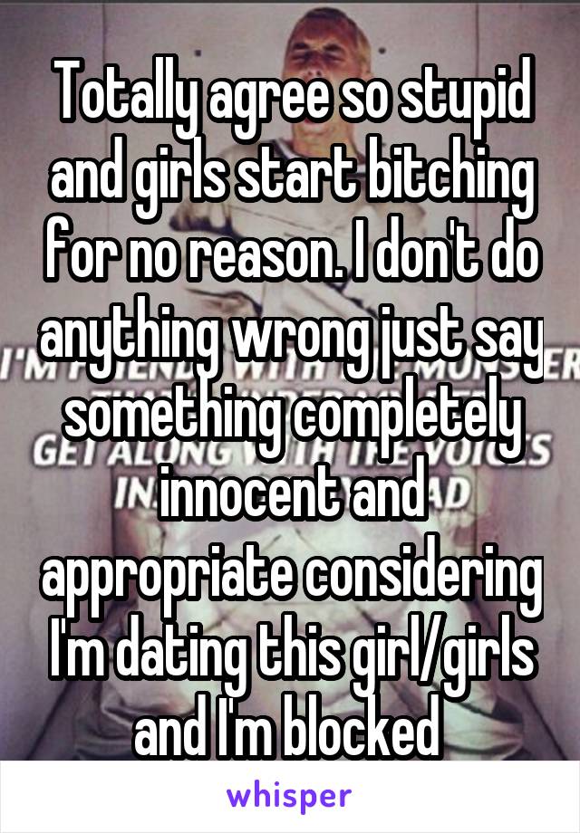 Totally agree so stupid and girls start bitching for no reason. I don't do anything wrong just say something completely innocent and appropriate considering I'm dating this girl/girls and I'm blocked 