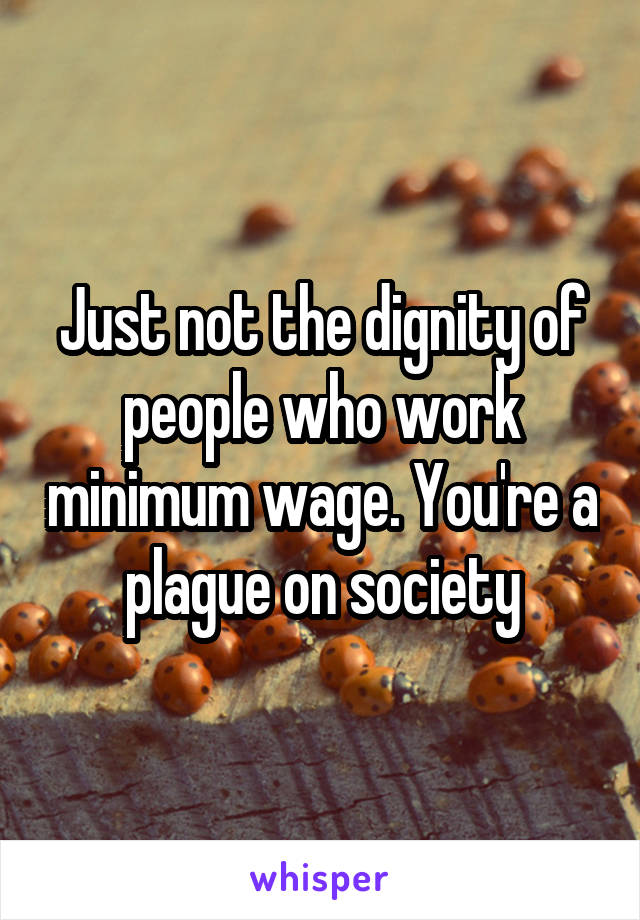 Just not the dignity of people who work minimum wage. You're a plague on society