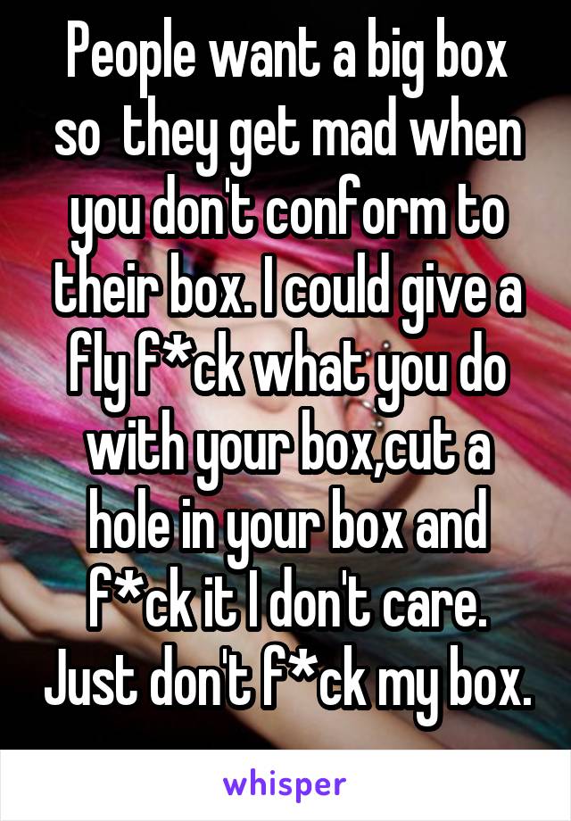 People want a big box so  they get mad when you don't conform to their box. I could give a fly f*ck what you do with your box,cut a hole in your box and f*ck it I don't care. Just don't f*ck my box. 