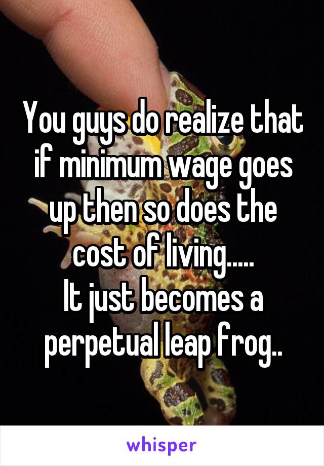 You guys do realize that if minimum wage goes up then so does the cost of living.....
It just becomes a perpetual leap frog..