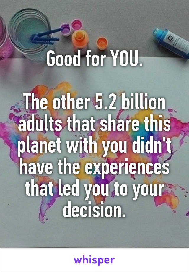 Good for YOU.

The other 5.2 billion adults that share this planet with you didn't have the experiences that led you to your decision.