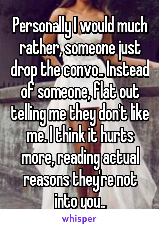 Personally I would much rather, someone just drop the convo.. Instead of someone, flat out telling me they don't like me. I think it hurts more, reading actual reasons they're not into you..