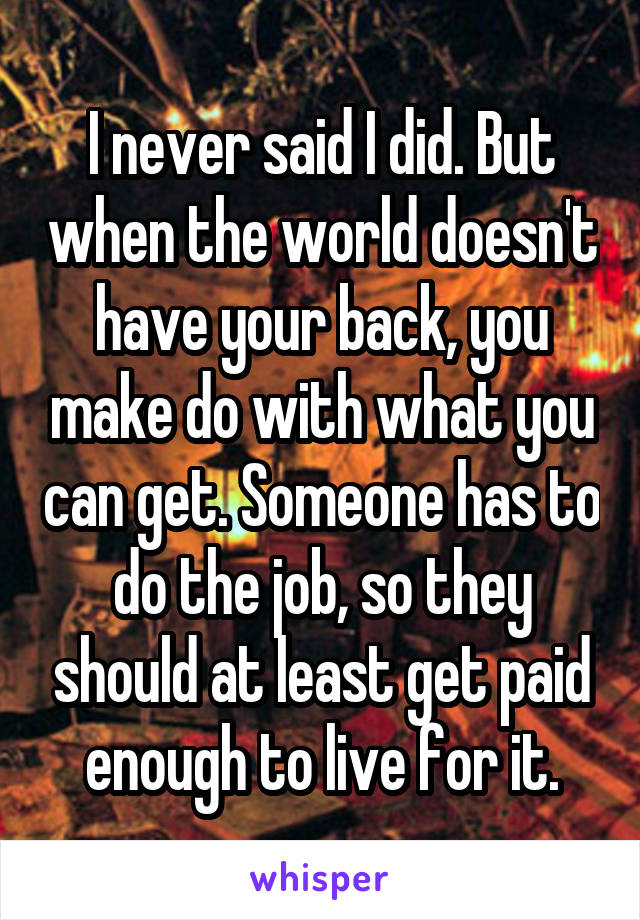 I never said I did. But when the world doesn't have your back, you make do with what you can get. Someone has to do the job, so they should at least get paid enough to live for it.