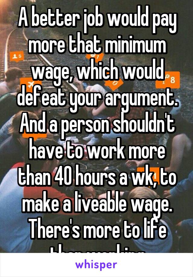 A better job would pay more that minimum wage, which would defeat your argument. And a person shouldn't have to work more than 40 hours a wk, to make a liveable wage. There's more to life than working