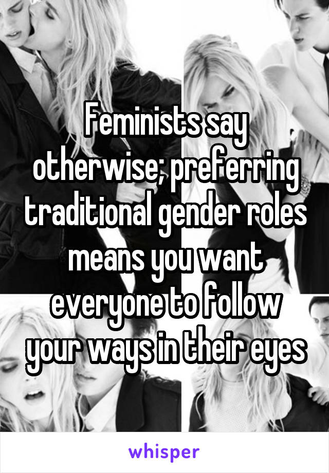 Feminists say otherwise; preferring traditional gender roles means you want everyone to follow your ways in their eyes