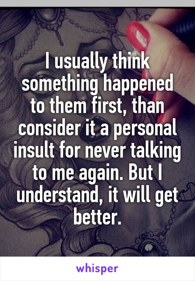 I usually think something happened to them first, than consider it a personal insult for never talking to me again. But I understand, it will get better.