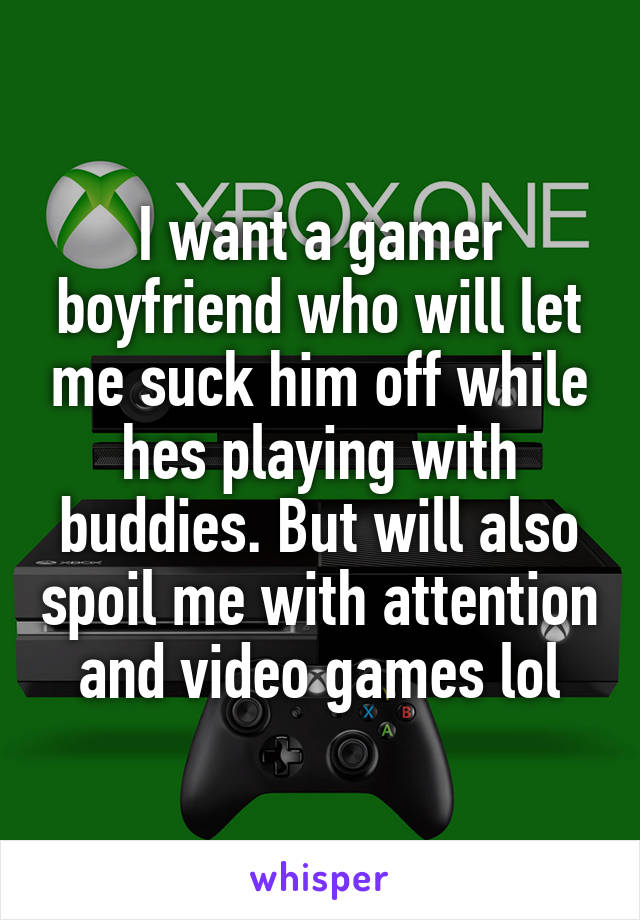 I want a gamer boyfriend who will let me suck him off while hes playing with buddies. But will also spoil me with attention and video games lol