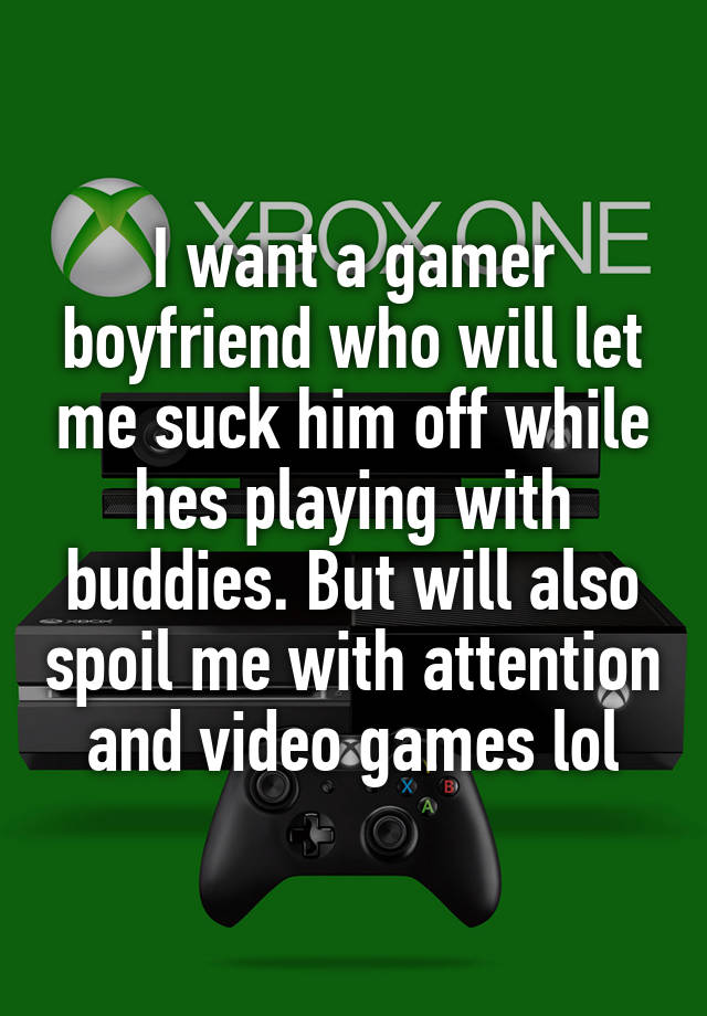 I want a gamer boyfriend who will let me suck him off while hes playing with buddies. But will also spoil me with attention and video games lol