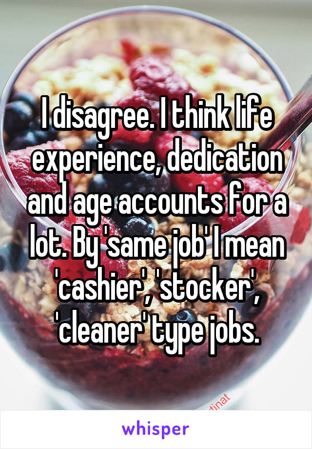 I disagree. I think life experience, dedication and age accounts for a lot. By 'same job' I mean 'cashier', 'stocker', 'cleaner' type jobs.