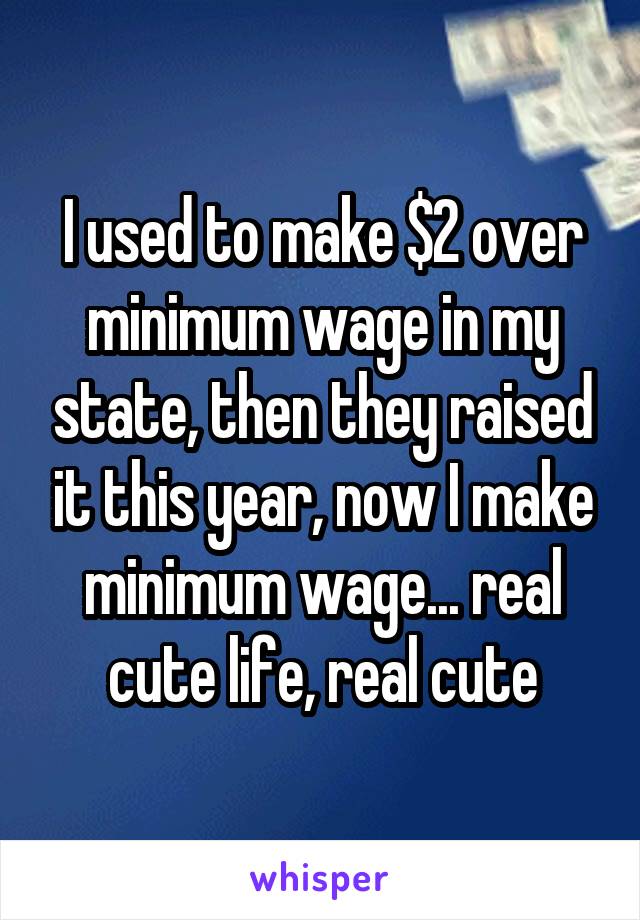 I used to make $2 over minimum wage in my state, then they raised it this year, now I make minimum wage... real cute life, real cute