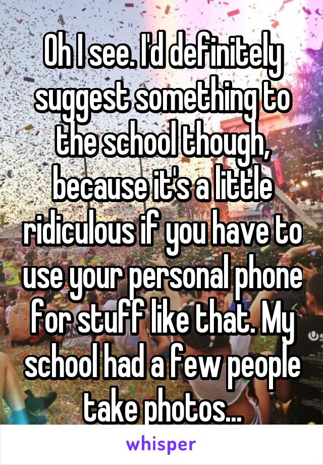 Oh I see. I'd definitely suggest something to the school though, because it's a little ridiculous if you have to use your personal phone for stuff like that. My school had a few people take photos...