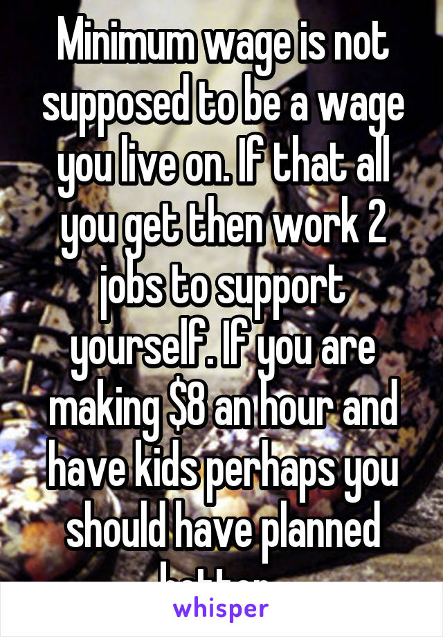 Minimum wage is not supposed to be a wage you live on. If that all you get then work 2 jobs to support yourself. If you are making $8 an hour and have kids perhaps you should have planned better. 