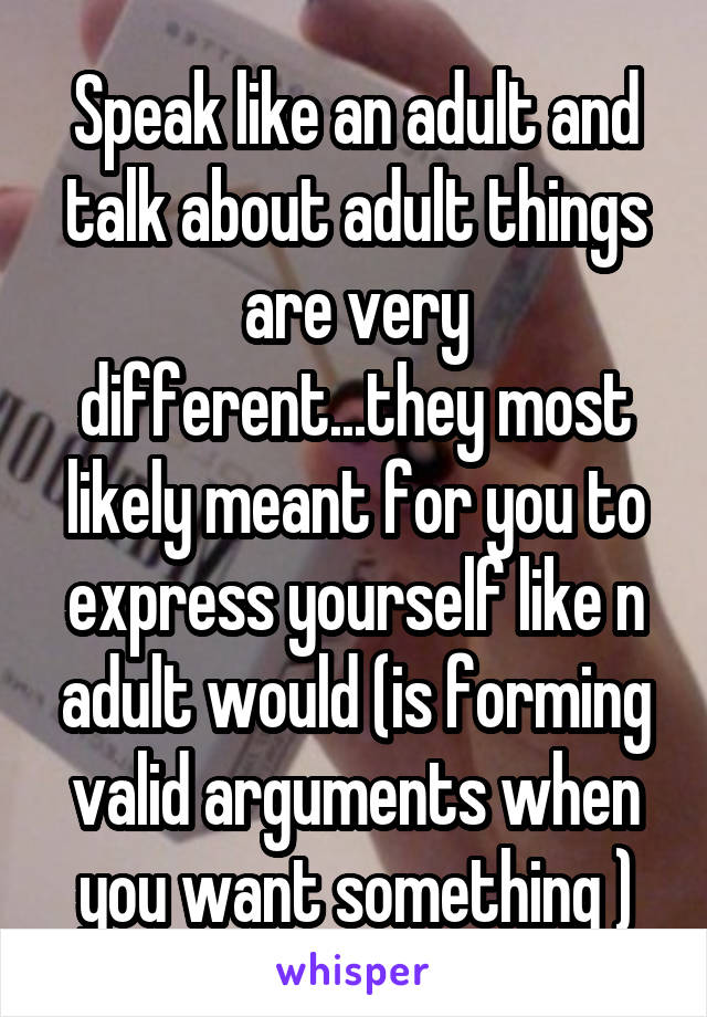 Speak like an adult and talk about adult things are very different...they most likely meant for you to express yourself like n adult would (is forming valid arguments when you want something )