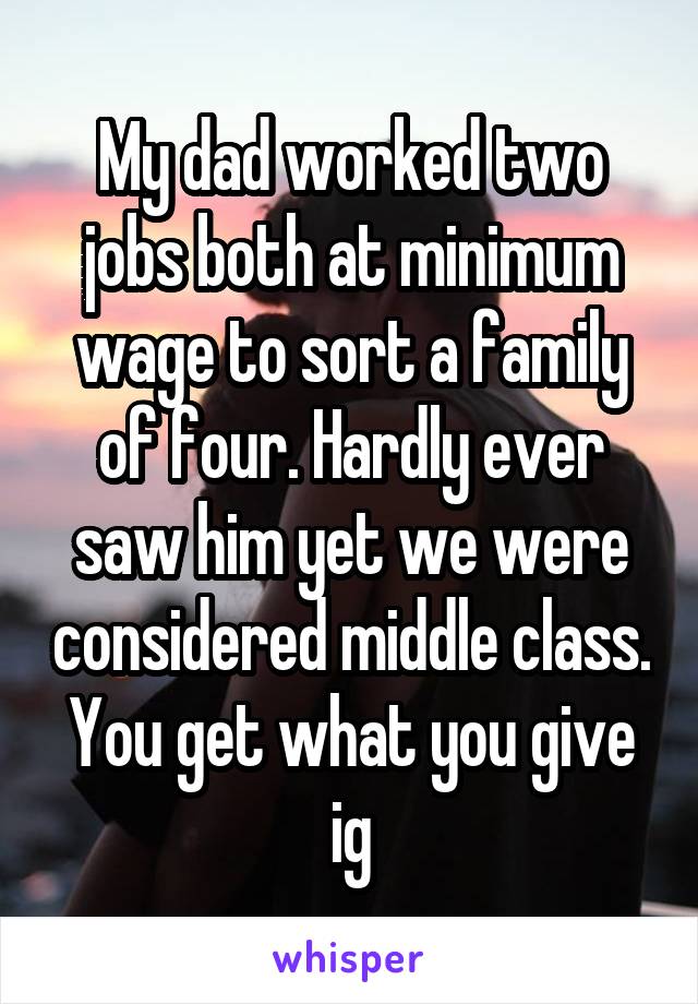 My dad worked two jobs both at minimum wage to sort a family of four. Hardly ever saw him yet we were considered middle class. You get what you give ig