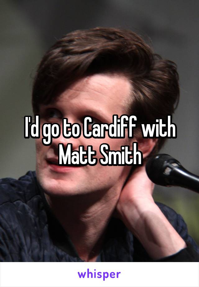 I'd go to Cardiff with Matt Smith