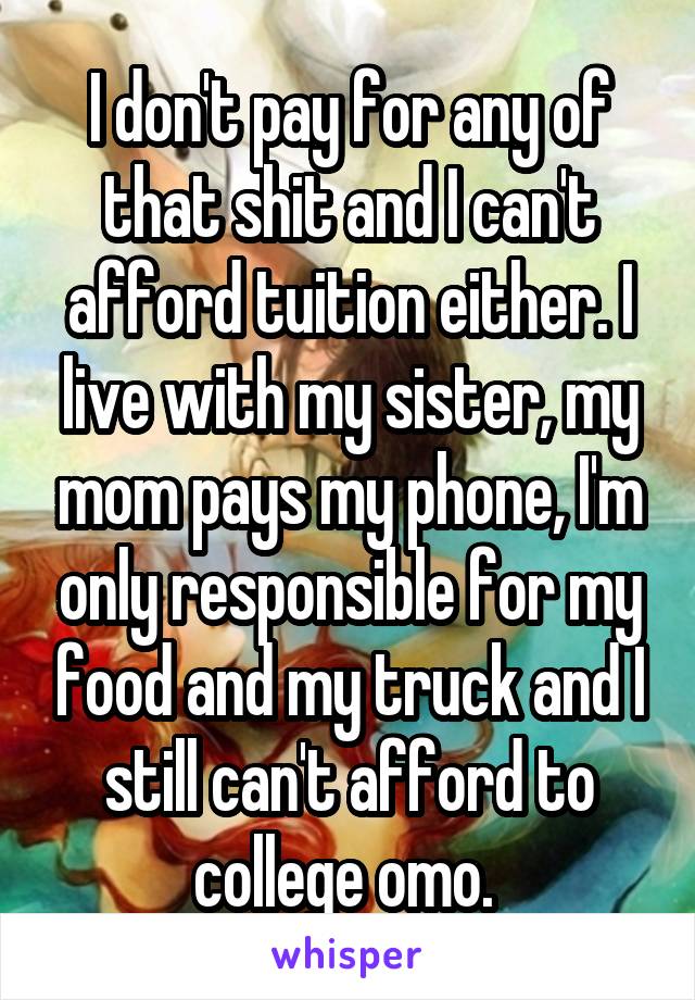 I don't pay for any of that shit and I can't afford tuition either. I live with my sister, my mom pays my phone, I'm only responsible for my food and my truck and I still can't afford to college omo. 