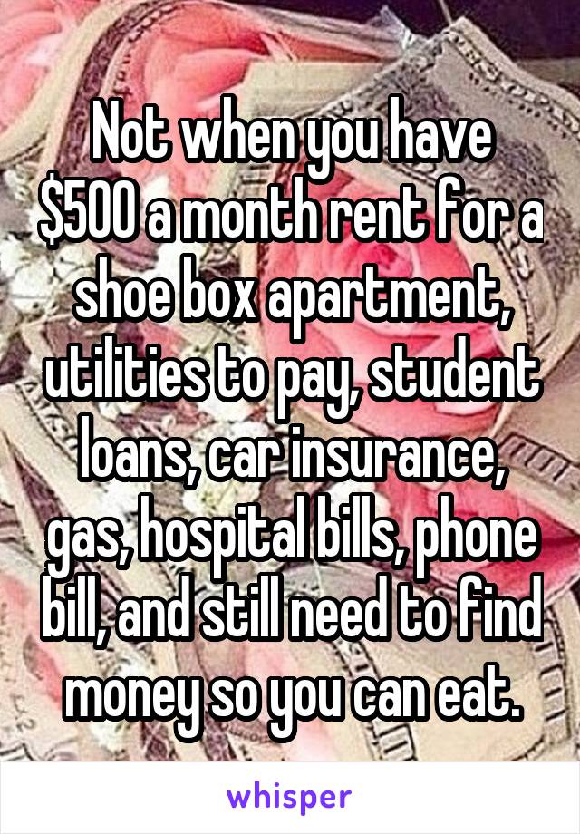 Not when you have $500 a month rent for a shoe box apartment, utilities to pay, student loans, car insurance, gas, hospital bills, phone bill, and still need to find money so you can eat.