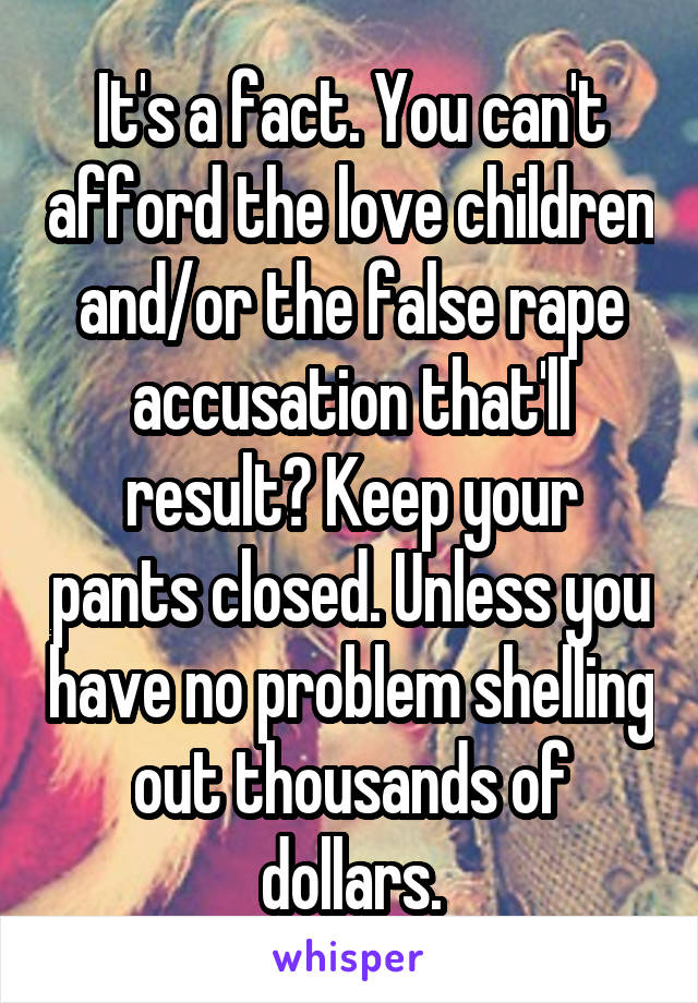 It's a fact. You can't afford the love children and/or the false rape accusation that'll result? Keep your pants closed. Unless you have no problem shelling out thousands of dollars.